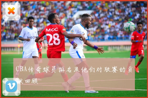 CBA传奇球员排名及他们对联赛的贡献回顾